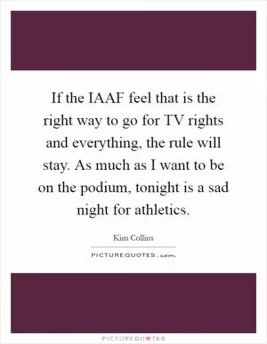 If the IAAF feel that is the right way to go for TV rights and everything, the rule will stay. As much as I want to be on the podium, tonight is a sad night for athletics Picture Quote #1