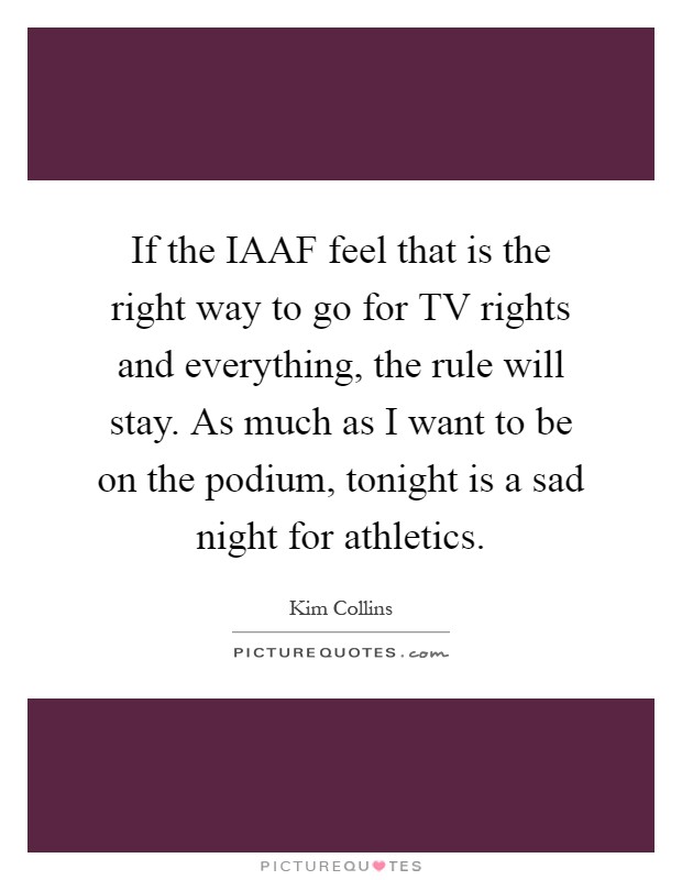 If the IAAF feel that is the right way to go for TV rights and everything, the rule will stay. As much as I want to be on the podium, tonight is a sad night for athletics Picture Quote #1