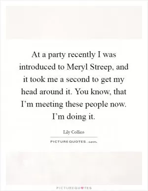 At a party recently I was introduced to Meryl Streep, and it took me a second to get my head around it. You know, that I’m meeting these people now. I’m doing it Picture Quote #1