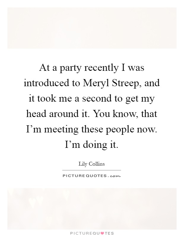 At a party recently I was introduced to Meryl Streep, and it took me a second to get my head around it. You know, that I'm meeting these people now. I'm doing it Picture Quote #1