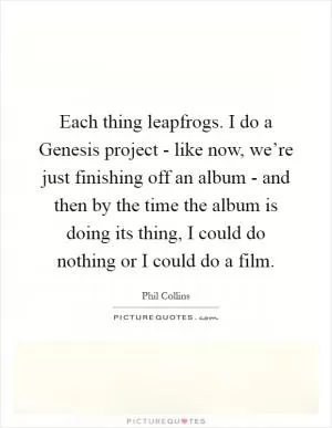 Each thing leapfrogs. I do a Genesis project - like now, we’re just finishing off an album - and then by the time the album is doing its thing, I could do nothing or I could do a film Picture Quote #1