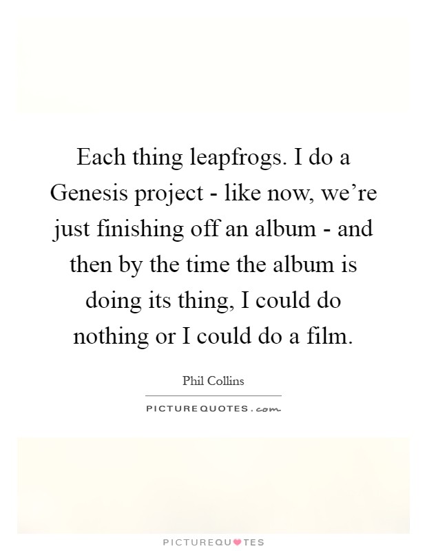 Each thing leapfrogs. I do a Genesis project - like now, we're just finishing off an album - and then by the time the album is doing its thing, I could do nothing or I could do a film Picture Quote #1