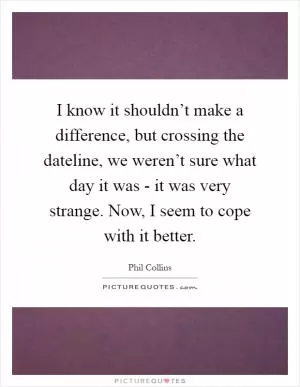 I know it shouldn’t make a difference, but crossing the dateline, we weren’t sure what day it was - it was very strange. Now, I seem to cope with it better Picture Quote #1