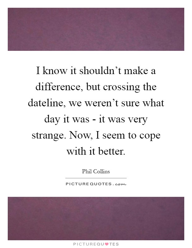 I know it shouldn't make a difference, but crossing the dateline, we weren't sure what day it was - it was very strange. Now, I seem to cope with it better Picture Quote #1