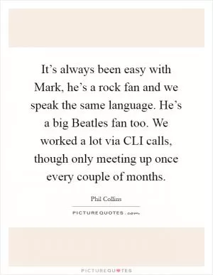 It’s always been easy with Mark, he’s a rock fan and we speak the same language. He’s a big Beatles fan too. We worked a lot via CLI calls, though only meeting up once every couple of months Picture Quote #1