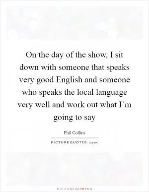 On the day of the show, I sit down with someone that speaks very good English and someone who speaks the local language very well and work out what I’m going to say Picture Quote #1