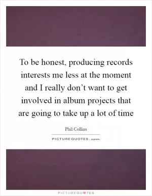 To be honest, producing records interests me less at the moment and I really don’t want to get involved in album projects that are going to take up a lot of time Picture Quote #1