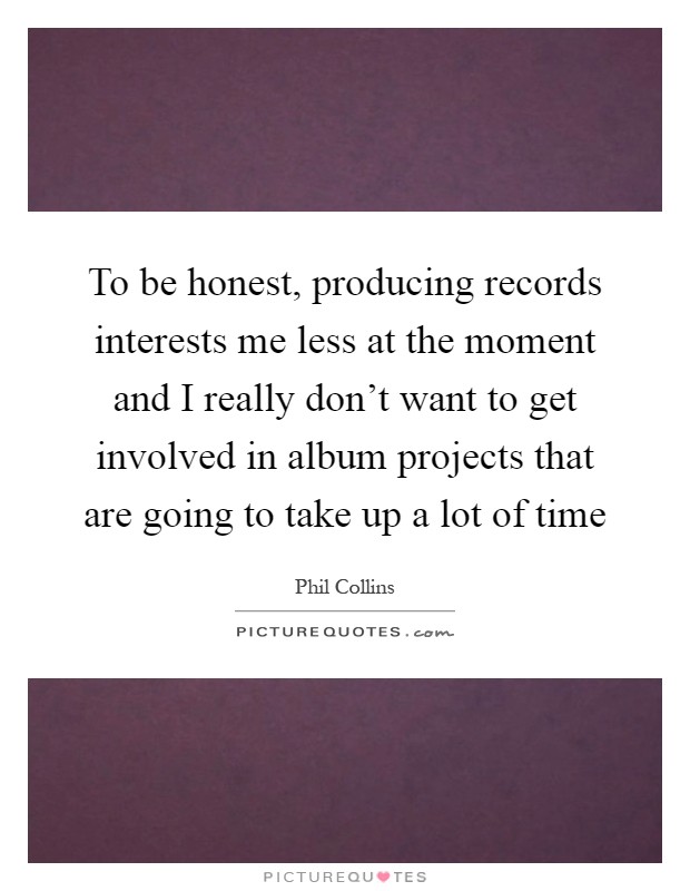 To be honest, producing records interests me less at the moment and I really don't want to get involved in album projects that are going to take up a lot of time Picture Quote #1