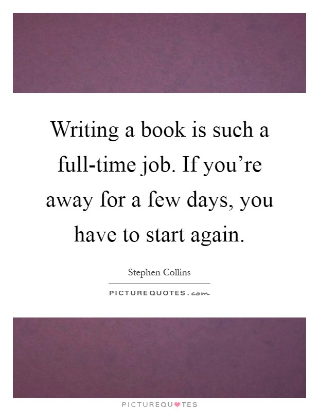 Writing a book is such a full-time job. If you're away for a few days, you have to start again Picture Quote #1