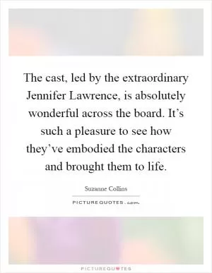 The cast, led by the extraordinary Jennifer Lawrence, is absolutely wonderful across the board. It’s such a pleasure to see how they’ve embodied the characters and brought them to life Picture Quote #1
