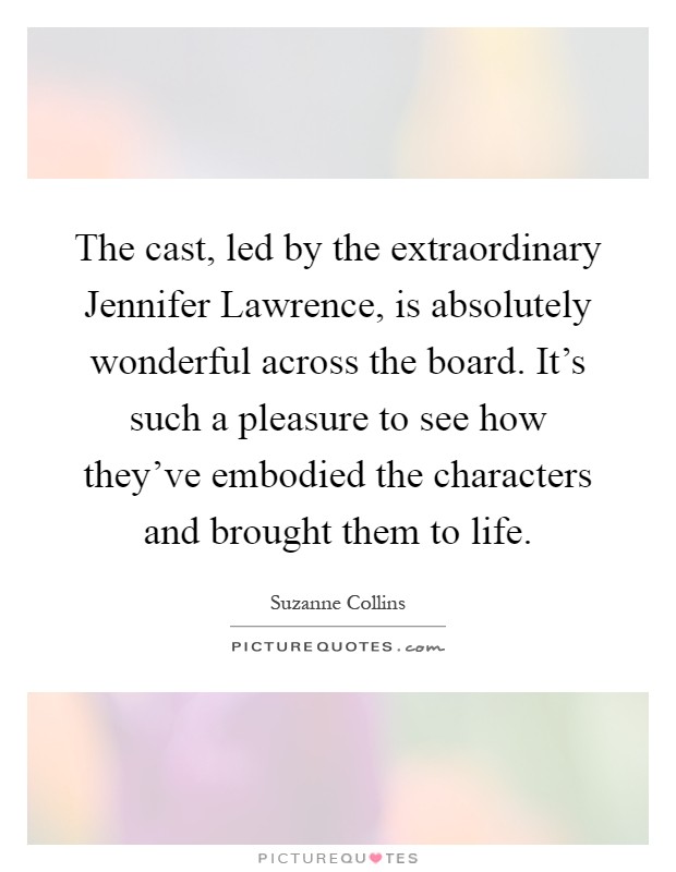 The cast, led by the extraordinary Jennifer Lawrence, is absolutely wonderful across the board. It's such a pleasure to see how they've embodied the characters and brought them to life Picture Quote #1