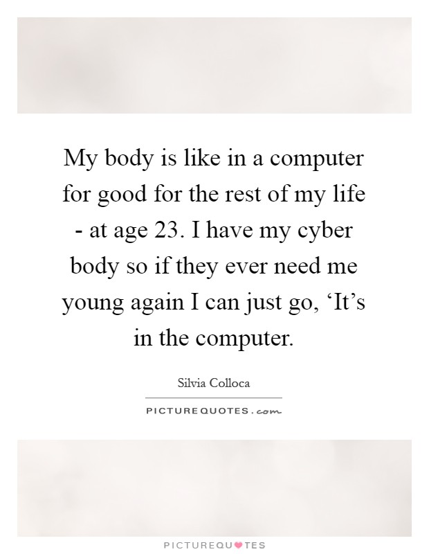 My body is like in a computer for good for the rest of my life - at age 23. I have my cyber body so if they ever need me young again I can just go, ‘It's in the computer Picture Quote #1