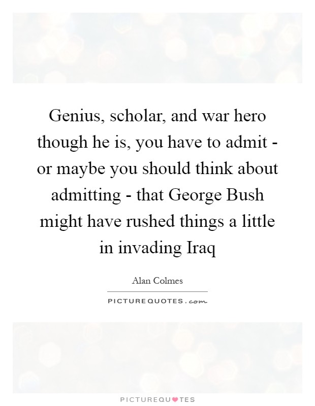 Genius, scholar, and war hero though he is, you have to admit - or maybe you should think about admitting - that George Bush might have rushed things a little in invading Iraq Picture Quote #1