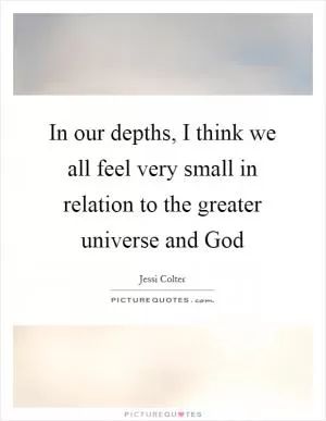 In our depths, I think we all feel very small in relation to the greater universe and God Picture Quote #1