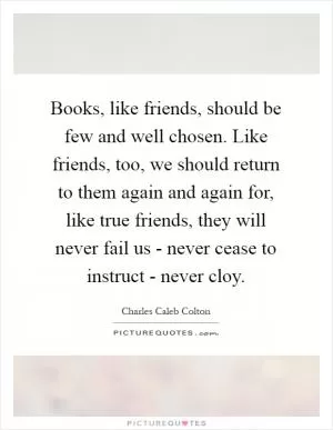 Books, like friends, should be few and well chosen. Like friends, too, we should return to them again and again for, like true friends, they will never fail us - never cease to instruct - never cloy Picture Quote #1