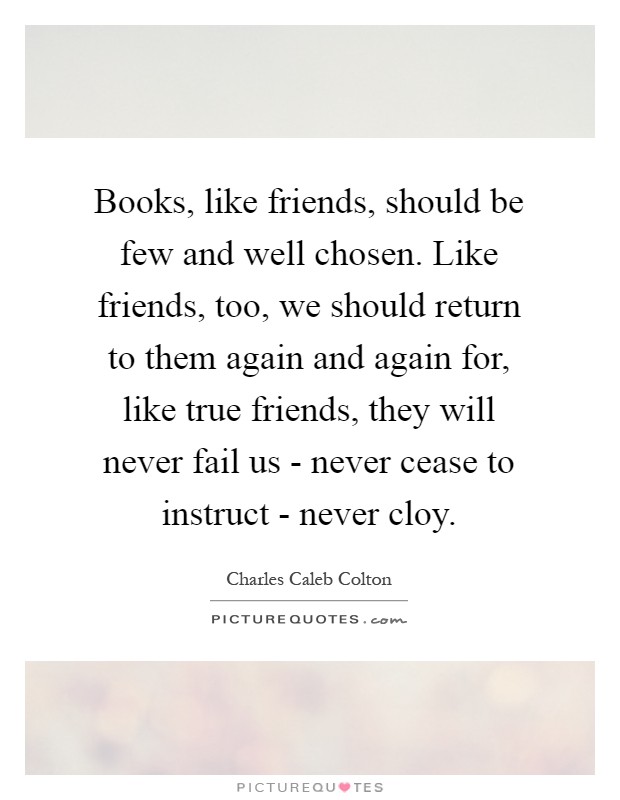 Books, like friends, should be few and well chosen. Like friends, too, we should return to them again and again for, like true friends, they will never fail us - never cease to instruct - never cloy Picture Quote #1