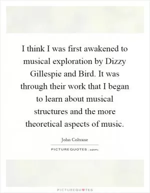 I think I was first awakened to musical exploration by Dizzy Gillespie and Bird. It was through their work that I began to learn about musical structures and the more theoretical aspects of music Picture Quote #1