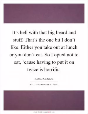 It’s hell with that big beard and stuff. That’s the one bit I don’t like. Either you take out at lunch or you don’t eat. So I opted not to eat, ‘cause having to put it on twice is horrific Picture Quote #1