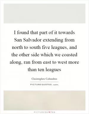 I found that part of it towards San Salvador extending from north to south five leagues, and the other side which we coasted along, ran from east to west more than ten leagues Picture Quote #1