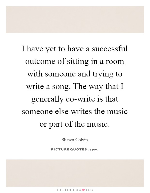 I have yet to have a successful outcome of sitting in a room with someone and trying to write a song. The way that I generally co-write is that someone else writes the music or part of the music Picture Quote #1