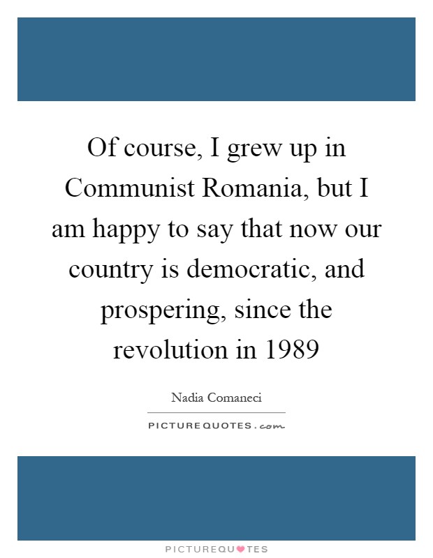 Of course, I grew up in Communist Romania, but I am happy to say that now our country is democratic, and prospering, since the revolution in 1989 Picture Quote #1