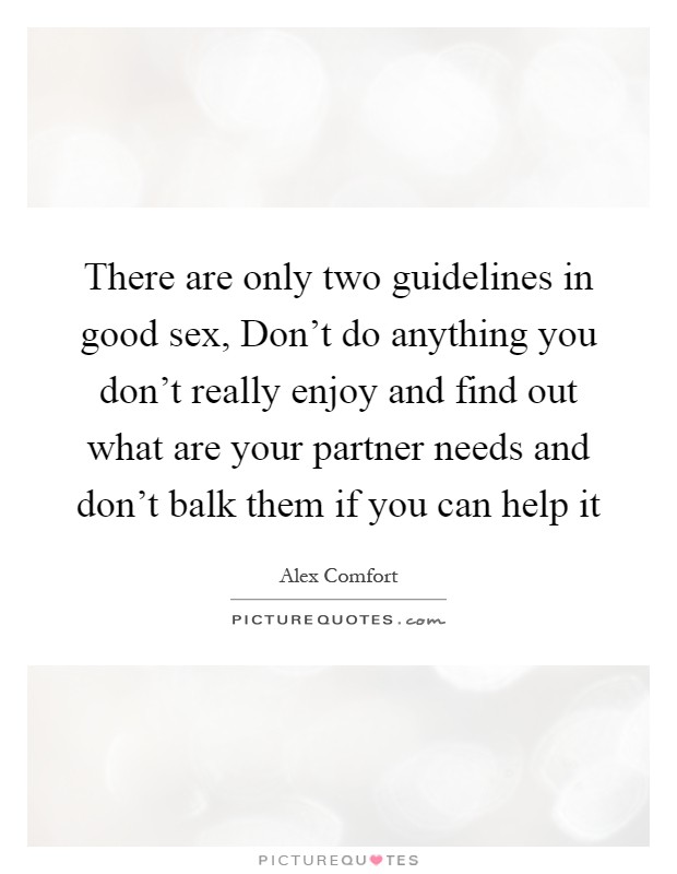 There are only two guidelines in good sex, Don't do anything you don't really enjoy and find out what are your partner needs and don't balk them if you can help it Picture Quote #1
