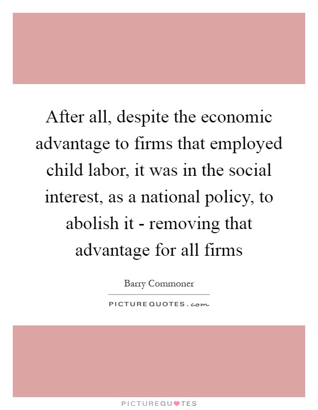 After all, despite the economic advantage to firms that employed child labor, it was in the social interest, as a national policy, to abolish it - removing that advantage for all firms Picture Quote #1