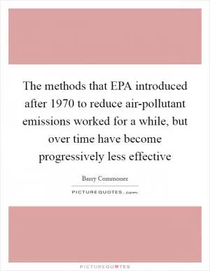 The methods that EPA introduced after 1970 to reduce air-pollutant emissions worked for a while, but over time have become progressively less effective Picture Quote #1