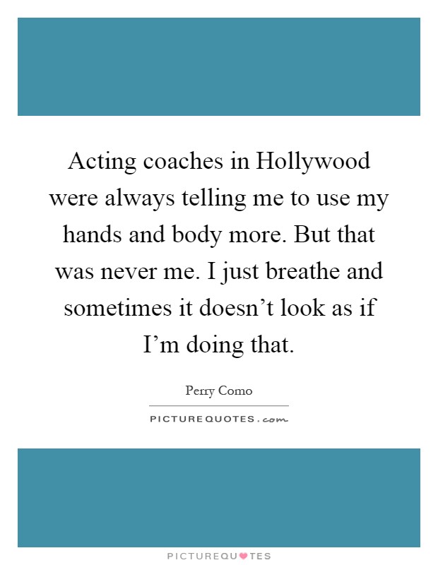 Acting coaches in Hollywood were always telling me to use my hands and body more. But that was never me. I just breathe and sometimes it doesn't look as if I'm doing that Picture Quote #1