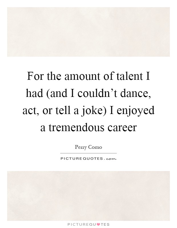 For the amount of talent I had (and I couldn't dance, act, or tell a joke) I enjoyed a tremendous career Picture Quote #1