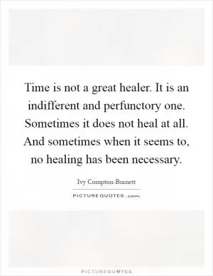 Time is not a great healer. It is an indifferent and perfunctory one. Sometimes it does not heal at all. And sometimes when it seems to, no healing has been necessary Picture Quote #1