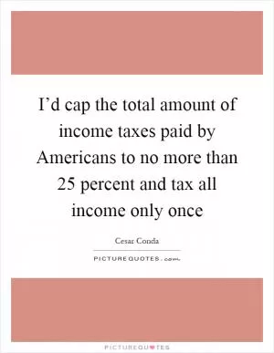 I’d cap the total amount of income taxes paid by Americans to no more than 25 percent and tax all income only once Picture Quote #1