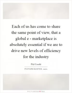 Each of us has come to share the same point of view, that a global e - marketplace is absolutely essential if we are to drive new levels of efficiency for the industry Picture Quote #1