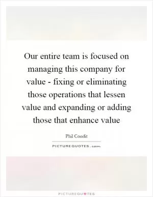 Our entire team is focused on managing this company for value - fixing or eliminating those operations that lessen value and expanding or adding those that enhance value Picture Quote #1