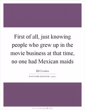 First of all, just knowing people who grew up in the movie business at that time, no one had Mexican maids Picture Quote #1