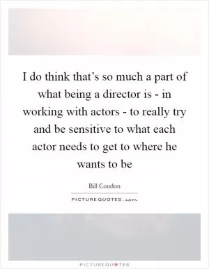 I do think that’s so much a part of what being a director is - in working with actors - to really try and be sensitive to what each actor needs to get to where he wants to be Picture Quote #1