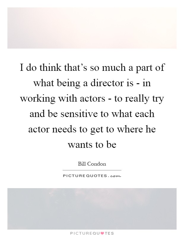 I do think that's so much a part of what being a director is - in working with actors - to really try and be sensitive to what each actor needs to get to where he wants to be Picture Quote #1
