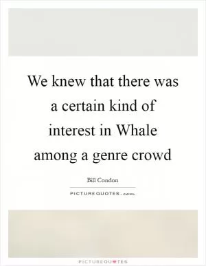 We knew that there was a certain kind of interest in Whale among a genre crowd Picture Quote #1