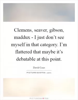 Clemens, seaver, gibson, maddux - I just don’t see myself in that category. I’m flattered that maybe it’s debatable at this point Picture Quote #1