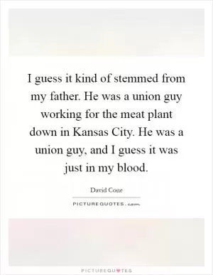 I guess it kind of stemmed from my father. He was a union guy working for the meat plant down in Kansas City. He was a union guy, and I guess it was just in my blood Picture Quote #1