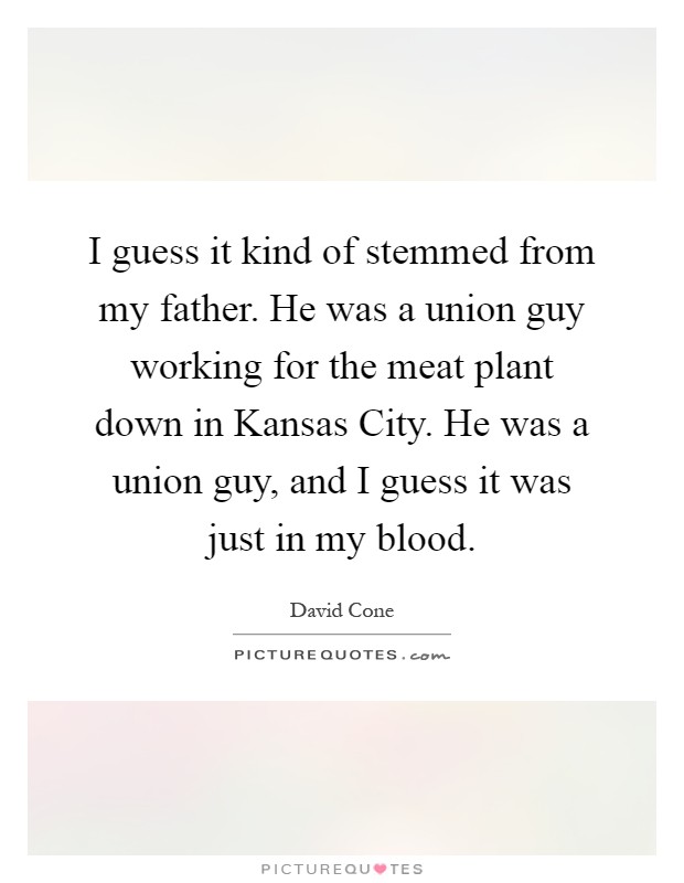 I guess it kind of stemmed from my father. He was a union guy working for the meat plant down in Kansas City. He was a union guy, and I guess it was just in my blood Picture Quote #1