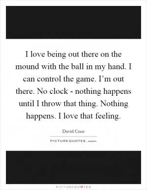 I love being out there on the mound with the ball in my hand. I can control the game. I’m out there. No clock - nothing happens until I throw that thing. Nothing happens. I love that feeling Picture Quote #1