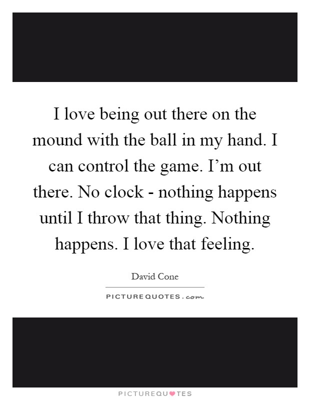I love being out there on the mound with the ball in my hand. I can control the game. I'm out there. No clock - nothing happens until I throw that thing. Nothing happens. I love that feeling Picture Quote #1