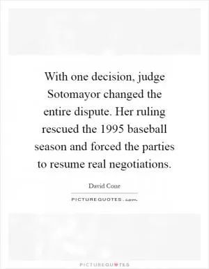 With one decision, judge Sotomayor changed the entire dispute. Her ruling rescued the 1995 baseball season and forced the parties to resume real negotiations Picture Quote #1