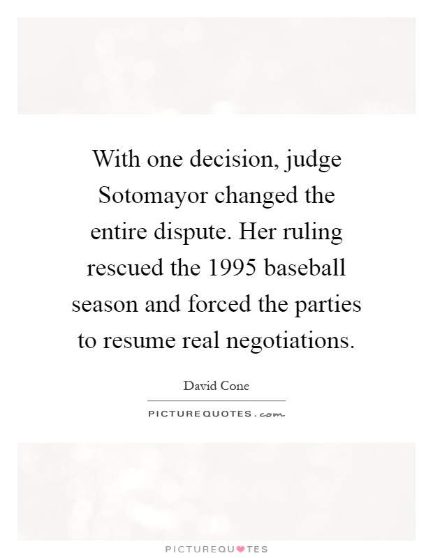 With one decision, judge Sotomayor changed the entire dispute. Her ruling rescued the 1995 baseball season and forced the parties to resume real negotiations Picture Quote #1