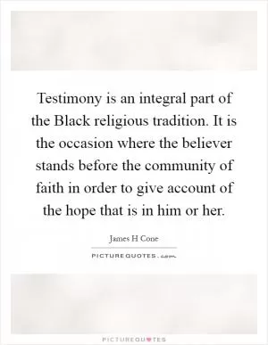 Testimony is an integral part of the Black religious tradition. It is the occasion where the believer stands before the community of faith in order to give account of the hope that is in him or her Picture Quote #1