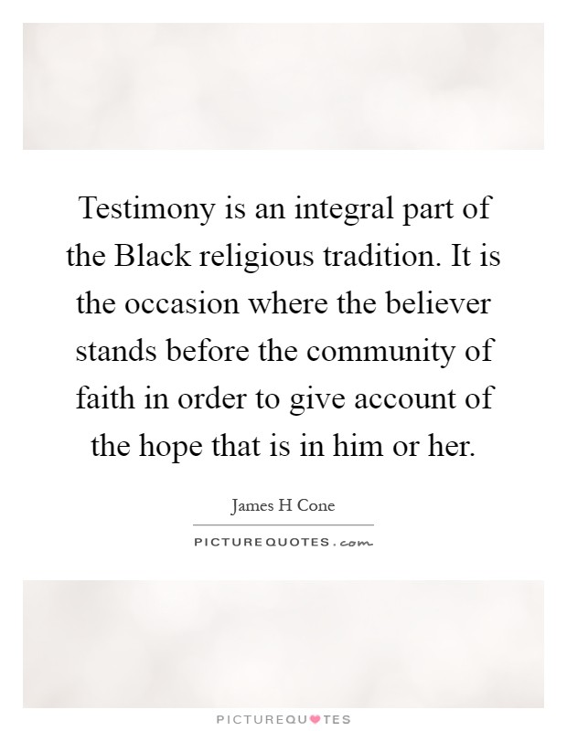 Testimony is an integral part of the Black religious tradition. It is the occasion where the believer stands before the community of faith in order to give account of the hope that is in him or her Picture Quote #1