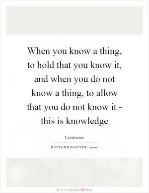 When you know a thing, to hold that you know it, and when you do not know a thing, to allow that you do not know it - this is knowledge Picture Quote #1