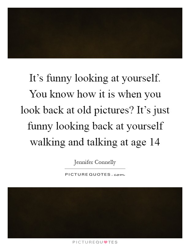 It's funny looking at yourself. You know how it is when you look back at old pictures? It's just funny looking back at yourself walking and talking at age 14 Picture Quote #1