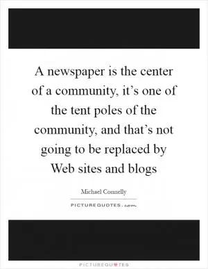 A newspaper is the center of a community, it’s one of the tent poles of the community, and that’s not going to be replaced by Web sites and blogs Picture Quote #1